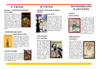 DRAGAL I. A HERDANZA DO DRAGÓN.
Elena Gallego
Acaroado na fachada da igrexa de
San Pedro, o dragón de pedra
agarda que chegue o tempo no
que Dragal recobre a vida.
Hadrián aínda non o sabe, pero el
é o elixido para conseguir que se
cumpra a profecía. Mais, quen
pode imaxinar que o vello templo
medieval agocha as claves para
atopar a senda do último dragón
galego?
A EXPEDICIÓN DOS LIBROS
Vicente Muñoz Puelles.
Uns ladróns fixéronse co primei-
ro tomo das obras completas de
Jules Verne, aproveitando que
os donos da casa se mudaran á
Gran Cidade. Que poden facer os
demais libros? Organizan unha
expedición sorprendente para
conseguir rescato e que volva
con eles.
CONTOS DE GRIMM
Este fermoso libro inclúe os mellores
contos dos irmáns Grimm, traducidos
para o galego por Xabier R. Baixeras e
ilustrados por algúns dos máis desta-
cados ilustradores como Javier Serra-
no ou Miguelanxo prado.
POETÍZATE. ANTOLOXÍA DE POESÍA
GALEGA.
Fran Alonso
A poesía non morde. E, aínda
que haxa quen pense o con-
trario, non é aburrida, ro-
manticona nin difícil. Esta
divertida antoloxía poética
demostra o contrario. De
Rosalía de Castro ás poetas
novas, propoñémosche unha
viaxe polos poemas máis
próximos, divertidos e desen-
fadados da poesía galega.
PAPEL MOJADO
Juan José Millas
Manolo G. Urbina, despois
de moito tempo, atópase
cun vello amigo que uns
días máis tarde aparece
morto no seu piso. Mano-
lo ponse a investigar, e o
que nun principio parecía
un suicidio resulta ser un
asasinato con moitos
asuntos por resolver.
Papel mojado é un diverti-
do relato policíaco que
parodia as propias con-
vencións do xénero.
FONTÁN
Marcos Calveiro
Esta novela conta a vida
de Domingo Fontán (1788-
1866). A vida do ilustrado,
matemático e topógrafo,
que elaborou o primeiro
mapa científico de Galicia.
A peripecia dun liberal
galego que loitou polo
progreso durante un tem-
po convulso no que a cien-
cia comezaba a abrirse
camiño pouco a pouco.
DIME QUIEN SOY
Julia Navarro
Unha periodista recibe a
proposta de investigar a
vida da súa bisavoa, unha
muller da que apenas sabe
que fuxiu de España aban-
donando ao seu marido e ao
seu fillo pouco antes do co-
mezo da Guerra Civil. Para
reconstruír a súa historia
debe seguir os pasos escu-
ros da súa biografía, cos que
construirá o puzzle dunha
extraordinaria existencia.
1º CICLO 2º CICLO BACHARELATO
E ADULTOS
 