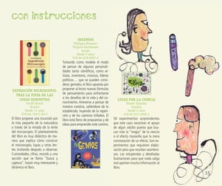 EXPEDICIÓN MICROSCOPIO.
TRAS LA PISTA DE LAS
COSAS DIMINUTAS
Gerald Bosch
Siruela
Desde 12 años
978-84-15937-84-5
El libro propone una incursión por
lo más pequeño de la naturaleza
a través de la mirada de la lente
del microscopio. El planteamiento
del libro es muy didáctico de ma-
nera que explica cómo construir
el microscopio, lupas y otras len-
tes invitando después a observar.
Curiosidades, cifras, records y una
sección que se llama “busca y
captura”, hacen muy interesante y
dinámico el libro.
INGENIOS
Philippe Brasseur
Virginie Besthemet
Anaya
Desde 9 años
978-84-678-6097-9
Tomando como modelo el modo
de pensar de algunas personali-
dades tanto cientíﬁcos, como ar-
tistas, inventores, músicos, líderes
políticos… que se pueden consi-
derar geniales, el libro apuesta por
proponer al lector nuevas fórmulas
de pensamiento para enfrentarse
a los desafíos de la vida y del co-
nocimiento. Atreverse a pensar de
manera creativa, saliéndose de lo
establecido, huyendo de la repeti-
ción y de los caminos trillados. El
libro está lleno de propuestas y de
ideas para emprender este camino.
LOCOS POR LA CIENCIA
Daniel Tatarsky
Grijalbo
Desde 9 años
978-84-253-4958-4
50 experimentos sorprendentes
que este caso necesitan el apoyo
de algún adulto puesto que bus-
can más la “magia” de la ciencia
o el efecto maravilla que la mera
constatación de un efecto. Son ex-
perimentos que requieren elabo-
ración pero que resultan asombro-
sos. Las estupendas y detalladas
ilustraciones para que nada salga
mal aportan mucha información al
libro.
con instrucciones
15
 