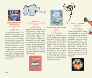 20
NIÑOS DE LOS CINCO
CONTINENTES
Uwe Ommer y otros
SM
Desde 9 años
978-84-675-4743-6
Es sorprendente comprobar a tra-
vés de las vidas fotograﬁadas de
estos niños, las enormes diferen-
cias que hay entre los habitantes
de la tierra no solo en cuanto a las
casas, la comida, el vestido… y no
deja de sorprender también, cuán-
to se parecen estos niños cuando
hablan de sus sueños, sus deseos
y sus aspiraciones. Aún cuando se
cae en el tópico o el estereotipo
de las culturas, la fuerza de estas
fotografías va más allá de reﬂejar
una realidad objetiva, transmitien-
do emociones.
¡QUÉ RICO!
Alexandra Maxeiner | Anke Kuhl
Takatuka
Desde 9 años
978-84-16003-06-8
A través del humor del texto y de
las ilustraciones se hace una in-
cursión en el tema de la comida
tocando muchos aspectos: socia-
les, medicinales, biológicos… Le-
yendo el libro que cuenta de una
maquetación muy ágil se pueden
comprobar las muchas implicacio-
nes que el tema de la alimentación
tiene para la humanidad. Compro-
bamos la diversidad de alimentos
y la diversidad en el modo de
consumirlos, desmontando mitos y
lugares comunes.
EL RECICLAJE Y LA BASURA
VVAA
Usborne
Desde 6 años
978-1-4095-2959-0
Dirigido a los primeros lectores,
el libro invita a tomar conciencia
del resultado que tiene reciclar la
basura y los grandes beneﬁcios
que se obtienen de este compor-
tamiento cívico que nos lleva a
separar los residuos. Levantando
las numerosas solapas del libro
descubrimos lo que hay detrás
de nuestros gestos, así se llama
también esta colección: Conoce
por dentro. Un libro que aporta
información y nos convoca al com-
promiso con el planeta.
SALVAR LA TIERRA
Estudio Pecas
Beascoa
Desde 9 años
978-84-488-2636-9
Un libro muy clariﬁcador y también
muy ameno sobre las consecuen-
cias del calentamiento del planeta,
provocado por el efecto inverna-
dero, para el futuro de la humani-
dad. La explicación llega a través
de muchos ejemplos, fotografías,
gráﬁcos y un lenguaje muy ase-
quible. Junto a los datos hay una
llamada a la toma de una postura
que lleve a cada uno de los ciu-
dadanos a comprometerse con la
mejora de las condiciones de vida
del planeta.
 
