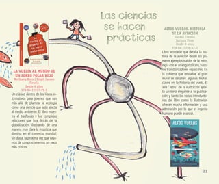 21
LA VUELTA AL MUNDO DE
UN FORRO POLAR ROJO
Wolfgang Korn | Birgit Jansen
Siruela
Desde 9 años
978-84-15937-75-3
Un clásico dentro de los libros in-
formativos para jóvenes que van
más allá de plantear la ecología
como una ciencia que solo afecta
al medio ambiente. El libro mues-
tra el trasfondo y las complejas
relaciones que hay detrás de la
globalización, ilustrando de una
manera muy clara la injusticia que
domina en el comercio mundial;
sin duda, la próxima vez que vaya-
mos de compras seremos un poco
más críticos.
Las ciencias
se hacen
prácticas
ALTOS VUELOS. HISTORIA
DE LA AVIACIÓN
Golden Cosmos
Barbara Fiore
Desde 9 años
978-84-15208-57-0
Libro acordeón que detalla la his-
toria de la aviación desde los pri-
meros ejemplos traídos de la mito-
logía con el arriesgado Ícaro, hasta
los transbordadores espaciales. En
la cubierta que envuelve al gran
mural se detallan algunas fechas
claves en la historia del vuelo. El
aire “retro” de la ilustración apor-
ta un tono elegante a la publica-
ción y tanto las notas introducto-
rias del libro como la ilustración
ofrecen mucha información y una
admiración por lo que el ingenio
humano puede avanzar.
 