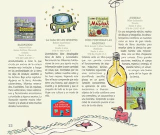 22
CÓMO FUNCIONAN LAS
MÁQUINAS
Nick Arnold | Allan Sanders
Mcmillan
Desde 9 años
978-84-15430-15-5
Estamos ante un libro-juego
que nos permite conocer
el funcionamiento de algu-
nas máquinas básicas
(12 modelos) siguiendo
unas instrucciones y
atornillando sencillas
piezas en un panel.
También conoceremos
la aplicación de estos
mecanismos a diversos
objetos de la vida cotidiana como
una cremallera, un sacacorchos o
una bicicleta. Sorprende la capa-
cidad de invención puesta al ser-
vicio de la vida diaria.
¡EUREKA!
Mike Goldsmith
Siruela
Desde 9 años
978-84-15937-83-8
En una estupenda edición, repleta
de dibujos y fotografías, los descu-
brimientos cientíﬁcos se muestran
como un tema de gran interés.
Nada de libros aburridos para
enseñar cómo la ciencia ha cam-
biado nuestra vida mejorán-
dola, sino un libro chispeante
para curiosos. Cinco grandes
secciones: medicina, el cuerpo
humano, materia y energía, el
planeta tierra y el univer-
so recogen una buena
parte de los logros de
la ciencia.
BAJOMUNDO
Jeanne Price
James Gulliver Hancock
Océano
Desde 9 años
978-607-400-893-7
Acostumbrados a mirar lo que
circula por encima de la corteza
terrestre esta invitación a hurgar
en las profundidades de la tierra
no deja de producir asombro a
los lectores. Bajo estos capítulos:
Agujeros en la tierra, Animales
subterráneos, Muertos enterra-
dos, Escondites, Tras las riquezas,
París subterráneo,Tokio subterrá-
neo y Tecnotúneles encontramos
curiosidades y algunos secretos. La
ilustración trasmite mucha infor-
mación y le añade al texto muchos
detalles humorísticos.
LA CASA DE LOS INVENTOS
Robert Crowthwer
Molino
Desde 6 años
978-84-9867-236-7
Divertidísimo libro desplegable
lleno de datos y curiosidades.
Recorriendo las diferentes habita-
ciones de una casa aporta mucha
información sobre la gran cantidad
de cosas que, inventadas por los
hombres, rodean nuestras vidas y
las hace mejores. Hojeando este
libro el lector comprende que todo
tiene una historia, que alguien lo
inventó y lo perfeccionó y que el
conjunto de todo es lo que cons-
tituye una cultura y un modo de
vida.
 
