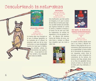 6
ATLAS DEL MUNDO
VVAA
Beascoa
Desde 6 años
978-84-488-3615-3
Un bonito atlas muy ilustrado en
el que el enfoque geográﬁco se
ha sustituido por el cultural. Se
presentan cada uno de los cinco
continentes y un gran desplegable
muestra las razas que lo habitan,
los animales, cultivos, los
monumentos más signiﬁca-
tivos… lo que aporta un aire
muy variado y muy asequible
para todas las edades.
BESTIARIO
Adrienne Barman
Libros del Zorro Rojo
Desde 9 años
978-84-942473-3-0
Una clasiﬁcación, que bien podría
ser borgiana, es lo que la autora
de este libro se inventa para regis-
trar casi 600 nombres de animales
que organiza teniendo en cuenta
la ciencia y también la fantasía y
el humor: los de color azul cielo,
los majestuosos, los astutos, los
legendarios y los de grandes ore-
jas… de algunos solo tenemos
noticia del nombre, de otros, una
nota breve y siempre un dibujo
muy simpático que nos invita a
saber más.
BIG BANG. EL BLOG DE LA
VERDAD EXTRAORDINARIA
Luis Ruiz de Gopegui | Belén
Gopegui
SM
Desde 9 años
978-84-675-4459-6
Un abuelo cientíﬁco decide hacer
caso a sus nietos y difundir me-
diante un blog algunos de sus co-
nocimientos sobre astronomía que
es su especialidad.Lo hará a través
de la formulación de preguntas y
con respuestas cortas, como le
aconseja su nieto, incluyendo los
comentarios de los lectores. Así
tenemos este blog volcado ahora
en un libro de agradable lectura,
cercano al lector, sin abrumar con
los datos pero muy ordenado y ri-
guroso.
Descubriendo la naturaleza
 