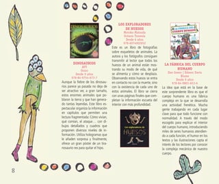 8
DINOSAURIOS
AVV
Oniro
Desde 9 años
978-84-9754-673-7
Aunque la ﬁebre de los dinosau-
rios parece ya pasada no deja de
ser atractivo ver, a gran tamaño,
estos enormes animales que po-
blaron la tierra y que han genera-
do tantas leyendas. Este libro es-
pectacular organiza la información
en capítulos que permiten una
lectura fragmentada: Cómo vivían,
qué comían, el ataque… con di-
bujos detallados y cuadros que
proponen diversos niveles de in-
formación. Utiliza hologramas que
le añaden sorpresa y ﬁnalmente,
ofrece un gran póster de un tira-
nosaurio rex para quitar el hipo.
LOS EXPLORADORES
DE HUESOS
Motoko Matsuda
Océano Travesía
Desde 6 años
978-6074002652
Este es un libro de fotografías
sobre esqueletos de animales. La
autora y los fotógrafos consiguen
transmitir al lector que todos los
huesos de un animal están mos-
trando su modo de vida, de qué
se alimenta y cómo se desplaza.
Observando estos huesos se entra
en contacto no con la muerte, sino
con la existencia de cada uno de
estos animales. El libro se cierra
con unas páginas ﬁnales que com-
pletan la información escueta del
interior con más profundidad.
LA FÁBRICA DEL CUERPO
HUMANO
Dan Green | Edmon Davis
Blume
Desde 9 años
978-84-9801-653-6
La idea que está en la base de
este sorprendente libro es que el
cuerpo humano es una fábrica
compleja en la que se desarrolla
una actividad frenética. Mucha
gente trabajando en cada lugar
clave para que todo funcione con
normalidad. A través del modo
escogido para explicar el interior
del cuerpo humano, introduciendo
miles de seres humanos atendien-
do a cada función, el humor en los
textos y las ilustraciones capta el
interés de los lectores por conocer
la compleja mecánica de nuestro
cuerpo.
 