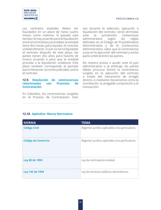 GUÍA LEGAL
PARA HACER
NEGOCIOS EN
31
PROCOLOMBIA.CO
Los contratos estatales deben ser
liquidados en un plazo de hasta cuatro
meses como máximo. Si pasado este
tiempo no hay acuerdo para la liquidación
entre el contratista y la entidad, la entidad
tiene dos meses para liquidar el contrato
unilateralmente. Si aún no se ha liquidado
el contrato después de este plazo, las
partes tienen dos años para hacerlo de
mutuo acuerdo o para que la entidad
proceda a la liquidación unilateral. Este
plazo también corresponde al período
para interponer acciones judiciales contra
el contrato.
12.9. Resolución de controversias
relacionadas con Procesos de
Contratación
En Colombia, las controversias surgidas
en el Proceso de Contratación, bien
sea durante la selección, ejecución o
liquidación del contrato, serán dirimidas
ante la jurisdicción contencioso
administrativa según las reglas
definidas en el Código de Procedimiento
Administrativo y de lo Contencioso
Administrativo, salvo que la controversia
surja en la ejecución del contrato y exista
pacto arbitral entre las partes.
De manera previa a acudir ante el juez
administrativo o al arbitraje, las partes
deben procurar dirimir la controversia
surgida en la ejecución del contrato
a través del mecanismo de arreglo
directo, o mediante mecanismos como la
conciliación, la amigable composición y la
transacción.
12.10. Apéndice -Marco Normativo
NORMA TEMA
Código Civil Régimen jurídico aplicable a los particulares.
Código de Comercio Régimen jurídico aplicable a los particulares.
Ley 80 de 1993 Ley de contratación estatal.
Ley 142 de 1994 Ley de servicios públicos domiciliarios.
 