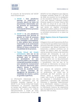 GUÍA LEGAL
PARA HACER
NEGOCIOS EN
8
PROCOLOMBIA.CO
El conjunto de herramienta del SECOP
está compuesto por:
a. SECOP I: Esta plataforma
permite la publicación y
consulta abierta de todos los
documentos relacionados con
los procesos de contratación
pública, ya sean de
contratación directa o procesos
competitivos.
b. SECOP II: Es una plataforma
transaccional que permite la
gestión en línea de procesos
de contratación, con acceso
para entidades y proveedores,
y vista pública para terceros
interesados en la contratación
pública, permitiendo realizar
ofertas en línea y conversar la
trazabilidad de los procesos.
c. Tienda Virtual del Estado
Colombiano: Una vez se ha
llevado a cabo una operación
principal para la selección
de proveedores en una
licitación pública, las entidades
compradoras pueden acceder a
esta plataforma transaccional
de comercio electrónico para
adquirir bienes y servicios
a través de acuerdos marco
de precios, contratos de
agregación de demanda y la
modalidad de mínima cuantía
en grandes superficies.
La información relacionada con los
procesos de contratación que las
Entidades estatales ingresan en el
SECOP II y la Tienda Virtual del Estado
Colombiano se encuentra disponible
en tiempo real, debido a que todas las
actuaciones del proceso se realizan
electrónicamente a través de estas
plataformas transaccionales. El uso del
SECOP II se hizo obligatorio para algunas
Entidades estatales desde el 1 de abril
de 2020, de acuerdo con lo establecido
en las Circulares Externas 2 de 2019 y
3 de 2020. Además, Colombia Compra
Eficiente expidió la Circular Externa 002
de 2022 en virtud de la Ley 2195 de
2022, la cual establece que las entidades
que tienen un régimen contractual
excepcional deben publicar en el SECOP
II todos los documentos relacionados con
su actividad contractual en un plazo de
seis meses.
12.2.2. Registro Único de Proponentes
(RUP)
El Registro Único de Proponentes (RUP) es
una inscripción que deben hacer todas las
personas naturales o jurídicas, nacionales
o extranjeras, que deseen participar en
licitaciones y celebrar contratos con el
Estado. El registro debe ser realizado
ante la cámara de comercio del domicilio
principal del interesado, la cual es
responsable de verificar la información
proporcionada por los interesados y
de compararla con la documentación
requerida para la inscripción, renovación
o actualización. Una vez que se ha
verificado la información, la cámara de
comercio procederá con la inscripción.
Las cámaras de comercio verifican
los requisitos necesarios para ser
un proponente, de modo que el
certificado del RUP contiene: (a) los
bienes, obras y servicios para los
cuales está inscrito el proponente; (b)
los requisitos e indicadores como la
experiencia, capacidad legal, capacidad
financiera y capacidad organizacional;
(c) la información relativa a contratos,
multas, sanciones e inhabilidades; y (d)
la información histórica de experiencia
que el proponente ha inscrito en el RUP
(Decreto 1041 de 2022).
 