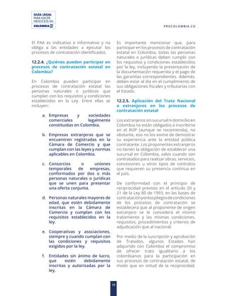 GUÍA LEGAL
PARA HACER
NEGOCIOS EN
10
PROCOLOMBIA.CO
El PAA es indicativo e informativo y no
obliga a las entidades a ejecutar los
procesos de contratación identificados.
12.2.4. ¿Quiénes pueden participar en
procesos de contratación estatal en
Colombia?
En Colombia pueden participar en
procesos de contratación estatal las
personas naturales o jurídicas que
cumplan con los requisitos y condiciones
establecidos en la Ley. Entre ellas se
incluyen:
a. Empresas y sociedades
comerciales legalmente
constituidas en Colombia.
b. Empresas extranjeras que se
encuentren registradas en la
Cámara de Comercio y que
cumplan con las leyes y normas
aplicables en Colombia.
c. Consorcios o uniones
temporales de empresas,
conformados por dos o más
personas naturales o jurídicas
que se unen para presentar
una oferta conjunta.
d. Personas naturales mayores de
edad, que estén debidamente
inscritas en la Cámara de
Comercio y cumplan con los
requisitos establecidos en la
ley.
e. Cooperativas y asociaciones,
siempre y cuando cumplan con
las condiciones y requisitos
exigidos por la ley.
f. Entidades sin ánimo de lucro,
que estén debidamente
inscritas y autorizadas por la
ley.
Es importante mencionar que, para
participar en los procesos de contratación
estatal en Colombia, todas las personas
naturales o jurídicas deben cumplir con
los requisitos y condiciones establecidos
por la ley, incluyendo la presentación de
la documentación requerida y el pago de
las garantías correspondientes. Además,
deben estar al día en el cumplimiento de
sus obligaciones fiscales y tributarias con
el Estado.
12.2.5. Aplicación del Trato Nacional
a extranjeros en los procesos de
contratación estatal
Losextranjerossinsucursalnidomicilioen
Colombia no están obligados a inscribirse
en el RUP (aunque se recomienda), no
obstante, eso no los exime de demostrar
su experiencia ante la entidad pública
contratante. Los proponentes extranjeros
no tienen la obligación de establecer una
sucursal en Colombia, salvo cuando son
contratados para realizar obras, servicios,
concesiones u otros tipos de contratos
que requieren su presencia continua en
el país.
De conformidad con el principio de
reciprocidad previsto en el artículo 20 y
21 de la Ley 80 de 1993, en las bases de
contrataciónyenlospliegosdecondiciones
de los procesos de contratación se
establecerá que al proponente de origen
extranjero se le concederá el mismo
tratamiento y las mismas condiciones,
requisitos, procedimientos y criterios de
adjudicación que al nacional.
Por medio de la suscripción y aprobación
de Tratados, algunos Estados han
adquirido con Colombia el compromiso
de ofrecer trato igualitario a los
colombianos para la participación en
sus procesos de contratación estatal, de
modo que en virtud de la reciprocidad,
 