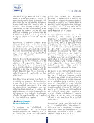 GUÍA LEGAL
PARA HACER
NEGOCIOS EN
11
PROCOLOMBIA.CO
Colombia otorga también dicho trato
nacional para proveedores, bienes y
servicios originarios de los países que son
firmantes de los respectivos Acuerdos
Comerciales que son incorporados a
nuestro ordenamiento jurídico por la
aprobación de estos mediante Ley de la
República. Lo mismo aplicará para los
servicios prestados por proveedores de
la Comunidad Andina, con excepción del
transporte aéreo (Decisión CAN 439 de
1998).
Igualmente, la entidad también debe
conceder trato nacional a proveedores
de Estados con los cuales, a pesar de no
existir un Acuerdo Comercial, el Gobierno
Nacional ha certificado reciprocidad, de
conformidad con el artículo 2.2.1.2.4.1.3
del Decreto 1082 de 2015.
Para los documentos otorgados en países
miembros de la “Convención sobre la
abolición del requisito de legalización
para documentos públicos extranjeros”
no se exigirá legalización sino únicamente
apostilla. Si se trata de documentos de
origen de países que no son miembros,
deberá exigirse la legalización de los
documentos.
Los documentos privados expedidos en
el exterior no requieren de legalización
o apostilla, y cuentan con presunción
de autenticidad, no obstante, si se trata
de documentos autenticados por un
notario público, adquieren el carácter de
públicos y entonces deberán apostillarse.
Así mismo, no se podrá exigir traducción
oficial a documentos públicos o privados
en idioma distinto al español.
12.2.6.Inhabilidades e
incompatibilidades
Se entiende por inhabilidades e
incompatibilidades las restricciones
establecidasporlaley,alosproponenteso
contratistas para evitar que sus intereses
particulares afecten las funciones
públicas. Las inhabilidades se predican de
aquellos que no son servidores públicos y
limitan su capacidad para contratar con el
Estado, y las incompatibilidades prohíben
a quienes ocupan o han ocupado un
cargo público específico realizar ciertas
contrataciones con el Estado.
La ley establece diversas causas de
inhabilidad, tales como: i) haber
ocasionado la declaratoria de caducidad
de un contrato estatal; ii) negarse sin
justificación a firmar el contrato estatal
adjudicado; iii) haber sido condenado
por un delito que conlleva la interdicción
de derechos y funciones públicas o
destitución disciplinaria; iv) haber sido
declarado responsable de soborno
transnacional; v) ser un servidor público;
vi) haber incurrido en incumplimiento
contractual o en la imposición de dos o
más multas por una o varias entidades,
o vii) haber sido declarado responsable
judicialmente por delitos contra la
administración pública, entre otras.
En cuanto a las incompatibilidades para
celebrar contratos estatales incurren
en ellas: i) quienes ocuparon cargos
directivos, asesores o ejecutivos, o fueron
miembros de la junta o consejo directivo
de la entidad contratante durante el año
anterior; y ii) aquellos que tengan relación
de parentesco, hasta el segundo grado de
consanguinidad, segundo de afinidad o
primero civil con los servidores públicos
de niveles directivo, asesor, ejecutivo o
con los miembros de la junta o consejo
directivo, o con personas que ejerzan
el control interno o fiscal de la entidad
contratante.
Igualmente, pueden ocurrir inhabilidades
o incompatibilidades sobrevinientes,
caso en el cual el contratista debe ceder
el contrato previa autorización escrita de
la entidad contratante o, si ello no fuere
posible, renunciar a su ejecución.
 
