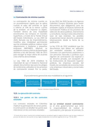 GUÍA LEGAL
PARA HACER
NEGOCIOS EN
21
PROCOLOMBIA.CO
(e) Contratación de mínima cuantía
La contratación de mínima cuantía es
un procedimiento rápido que se aplica
cuando el valor del contrato es igual
o inferior al 10% de la menor cuantía
de la entidad1
, sin importar su objeto.
También dentro de esta modalidad
encontramos las Compras en Grandes
Superficies, a través de la Tienda Virtual
del Estado Colombiano. La Ley 2069 de
2020, llamada Ley de Emprendimiento,
modifica esta modalidad permitiendo
que las entidades públicas realicen estas
adquisiciones a medianas y pequeñas
empresas (MIPYMES). Además, se
establecen nuevos criterios de desempate
distintos a los del Decreto 1082 de 2015
para escoger la mejor oferta de acuerdo
a los criterios de la entidad.
La Ley 1882 de 2018 establece la
necesidad de que el Gobierno Nacional
adopte documentos tipo para los pliegos
de condiciones utilizados en los procesos
de contratación estatal. Por su parte,
la Ley 2022 de 2020 faculta a la Agencia
Colombia Compra Eficiente para emitir
documentos tipo obligatorios para las
entidades sujetas al Estatuto General de
Contratación Pública en los procesos de
selección de obras públicas, interventoría
y consultoría. Aunque estos documentos
sean de tipo estándar, los posibles
proponentes tienen derecho a presentar
observaciones desde la fecha de su
publicación.
La ley 2195 de 2022 estableció que los
documentos tipo deben ser aplicados
por entidades estatales al celebrar
contratos con patrimonios autónomos o
con personas naturales o jurídicas cuyo
régimen de contratación sea especial o
de derecho privado, con excepción de
las Instituciones de Educación Superior
públicas, las empresas sociales del
Estado, las sociedades de economía mixta
y las empresas industriales y comerciales
del Estado.
El procedimiento general de esta modalidad es el siguiente:
1
El monto de la menor cuantía de la entidad estatal se actualizará según la vigencia fiscal en que se vaya a realizar el
proceso de selección, de acuerdo con las reglas establecidas en el artículo segundo de la Ley 1150 de 2007.
Publicación de la
invitación
Publicación informe
de evaluación
Verificación de las
ofertas económicas y
requisitos habilitantes
Observaciones al
informe de evaluación
y respuestas
Publicación de la
aceptación de la
oferta
Fuente: Colombia Compra Eficiente
12.5. La ejecución del contrato
12.5.1. Las partes en los contratos
estatales
Los contratos estatales en Colombia
implican la participación de varias partes.
A continuación se detallan las partes que
intervienen en los contratos estatales:
(a) La entidad estatal contratante:
es el ente gubernamental que tiene
la responsabilidad de realizar la
contratación y de ejecutar el contrato. Es
 