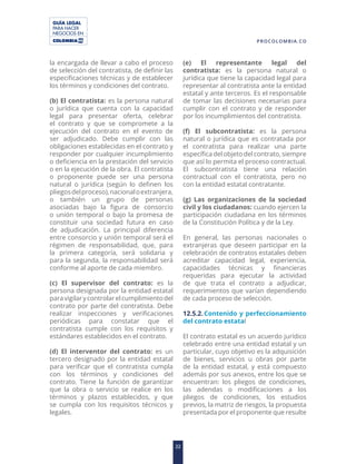 GUÍA LEGAL
PARA HACER
NEGOCIOS EN
22
PROCOLOMBIA.CO
la encargada de llevar a cabo el proceso
de selección del contratista, de definir las
especificaciones técnicas y de establecer
los términos y condiciones del contrato.
(b) El contratista: es la persona natural
o jurídica que cuenta con la capacidad
legal para presentar oferta, celebrar
el contrato y que se compromete a la
ejecución del contrato en el evento de
ser adjudicado. Debe cumplir con las
obligaciones establecidas en el contrato y
responder por cualquier incumplimiento
o deficiencia en la prestación del servicio
o en la ejecución de la obra. El contratista
o proponente puede ser una persona
natural o jurídica (según lo definen los
pliegosdelproceso),nacionaloextranjera,
o también un grupo de personas
asociadas bajo la figura de consorcio
o unión temporal o bajo la promesa de
constituir una sociedad futura en caso
de adjudicación. La principal diferencia
entre consorcio y unión temporal será el
régimen de responsabilidad, que, para
la primera categoría, será solidaria y
para la segunda, la responsabilidad será
conforme al aporte de cada miembro.
(c) El supervisor del contrato: es la
persona designada por la entidad estatal
paravigilarycontrolarelcumplimientodel
contrato por parte del contratista. Debe
realizar inspecciones y verificaciones
periódicas para constatar que el
contratista cumple con los requisitos y
estándares establecidos en el contrato.
(d) El interventor del contrato: es un
tercero designado por la entidad estatal
para verificar que el contratista cumpla
con los términos y condiciones del
contrato. Tiene la función de garantizar
que la obra o servicio se realice en los
términos y plazos establecidos, y que
se cumpla con los requisitos técnicos y
legales.
(e) El representante legal del
contratista: es la persona natural o
jurídica que tiene la capacidad legal para
representar al contratista ante la entidad
estatal y ante terceros. Es el responsable
de tomar las decisiones necesarias para
cumplir con el contrato y de responder
por los incumplimientos del contratista.
(f) El subcontratista: es la persona
natural o jurídica que es contratada por
el contratista para realizar una parte
específica del objeto del contrato, siempre
que así lo permita el proceso contractual.
El subcontratista tiene una relación
contractual con el contratista, pero no
con la entidad estatal contratante.
(g) Las organizaciones de la sociedad
civil y los ciudadanos: cuando ejercen la
participación ciudadana en los términos
de la Constitución Política y de la Ley.
En general, las personas nacionales o
extranjeras que deseen participar en la
celebración de contratos estatales deben
acreditar capacidad legal, experiencia,
capacidades técnicas y financieras
requeridas para ejecutar la actividad
de que trata el contrato a adjudicar,
requerimientos que varían dependiendo
de cada proceso de selección.
12.5.2.Contenido y perfeccionamiento
del contrato estatal
El contrato estatal es un acuerdo jurídico
celebrado entre una entidad estatal y un
particular, cuyo objetivo es la adquisición
de bienes, servicios u obras por parte
de la entidad estatal, y está compuesto
además por sus anexos, entre los que se
encuentran: los pliegos de condiciones,
las adendas o modificaciones a los
pliegos de condiciones, los estudios
previos, la matriz de riesgos, la propuesta
presentada por el proponente que resulte
 