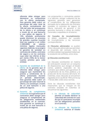 GUÍA LEGAL
PARA HACER
NEGOCIOS EN
25
PROCOLOMBIA.CO
oferente debe otorgar para
demostrar su compromiso
con la oferta presentada.
Esta garantía debe cubrir un
porcentaje del valor total de
la oferta, normalmente del
10% del valor del presupuesto
de la oferta y se constituye
a través de un aval bancario
o una póliza de seguros. El
10% señalado previamente
puede disminuir en procesos
de grandes cuantías (cuando
ésta sea superior a un millón
(1.000.0000) de salarios
mínimos legales mensuales
vigentes). Además, no se exigirá
la garantía de seriedad en
contratos de crédito, contratos
de seguro y en los contratos
cuyo valor sea inferior al diez
por ciento (10%) de la menor
cuantía prevista para cada
entidad.
v. Garantía de estabilidad de la
oferta: es la garantía que el
oferente debe otorgar para
asegurar que mantendrá los
precios y condiciones de la
oferta presentada durante
un periodo determinado.
Esta garantía debe cubrir un
porcentaje del valor total de la
oferta y se constituye a través
de un aval bancario o una
póliza de seguros.
vi. Garantía de cumplimiento
ambiental: es la garantía que el
contratista debe otorgar para
asegurar el cumplimiento de
las obligaciones ambientales
establecidas en el contrato.
Esta garantía se constituye a
través de un aval bancario o
una póliza de seguros.
Los proponentes o contratistas podrán
a su elección, otorgar cualquiera de las
siguientes garantías para garantizar
el cumplimiento de sus obligaciones
derivadas de la celebración de contratos
estatales: (i) contratos de seguro, (ii)
fiducia mercantil de garantía o (iii)
garantías bancarias o cartas de crédito
nacionales o expedidas en el exterior.
(h) Causales de incumplimiento:
se deben establecer las causales
de incumplimiento y las sanciones
correspondientes.
(i) Cláusulas adicionales: se pueden
incluir cláusulas adicionales que permitan
el desarrollo del contrato, como la
confidencialidad, la propiedad intelectual,
la resolución de conflictos, entre otras.
(j) Cláusulas exorbitantes:
Las cláusulas exorbitantes en materia
de contratación estatal son un conjunto
de disposiciones que otorgan al Estado
ciertos poderes especiales en los
contratos que celebra, para garantizar el
cumplimiento de los fines públicos y la
protección de los recursos del erario. En
Colombia, estas cláusulas se encuentran
reguladas en la Ley 80 de 1993 y en la Ley
1150 de 2007, entre otras normas.
Entre las cláusulas exorbitantes más
importantes que se incluyen en los
contratos estatales en Colombia se
encuentran las siguientes:
i. La cláusula de caducidad:
permite al Estado declarar la
caducidad del contrato en caso
de que el contratista incumpla
con las obligaciones pactadas
en el contrato.
ii. La cláusula de liquidación
unilateral: autoriza al Estado
 