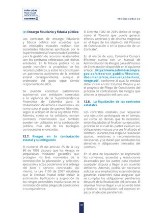 GUÍA LEGAL
PARA HACER
NEGOCIOS EN
30
PROCOLOMBIA.CO
(e) Encargo fiduciario y fiducia pública
Los contratos de encargo fiduciario
y fiducia pública son acuerdos que
las entidades estatales realizan con
sociedades fiduciarias aprobadas por la
Superintendencia Financiera de Colombia
para la gestión de recursos relacionados
con los contratos celebrados por dichas
entidades. En la fiducia pública no se
puede transferir la propiedad de los
recursos públicos, y estos no constituyen
un patrimonio autónomo de la entidad
estatal correspondiente, aunque el
ordenador del gasto sigue siendo
responsable de ellos.
Se pueden constituir patrimonios
autónomos con entidades sometidas
a la vigilancia de la Superintendencia
Financiera de Colombia para la
titularización de activos e inversiones, así
como para el pago de pasivos laborales,
según el artículo 41 de la Ley 80 de 1993.
Además, como se ha señalado, existen
contratos innominados que también
pueden ser utilizados en la contratación
pública, más allá de las tipologías
contractuales enunciadas.
12.7. Riesgos en la contratación
estatal y su mitigación
El numeral 19 del artículo 25 de la Ley
80 de 1993 dispuso que los riesgos se
amparaban mediante garantías que
protegían los tres momentos de la
contratación: la planeación y selección,
ejecución y actos posteriores a la entrega
del bien o servicio contratado. Así
mismo, la Ley 1150 de 2007 establece
que la Entidad Estatal debe incluir la
estimación, tipificación y asignación de
los riesgos previsibles involucrados en la
contratación en los pliegos de condiciones
o su equivalente.
El Decreto 1082 de 2015 define el riesgo
como el “Evento que puede generar
efectos adversos y de distinta magnitud
en el logro de los objetivos del Proceso
de Contratación o en la ejecución de un
Contrato”.
En el marco de esto, Colombia Compra
Eficiente cuenta con un Manual de
Administración de Riesgos para el Proceso
de Contratación disponible en el siguiente
enlace: https://www.colombiacompra.
gov.co/sites/cce_public/files/cce_
documents/cce_manual_cobertura_
riesgo.pdf , conforme al cual, la entidad
debe incluir en los Estudios Previos y en
el proyecto de Pliego de Condiciones del
proceso de contratación, los riesgos que
afecten la ejecución del contrato.
12.8. La liquidación de los contratos
estatales
Los contratos estatales que requieran
una ejecución prolongada en el tiempo,
así como los demás que lo necesiten,
serán liquidados al finalizar su ejecución,
proceso en el cual las partes evalúan sus
obligaciones mutuas una vez finalizado el
contrato. Durante esta etapa se realizarán
ajustes, revisiones y reconocimientos
necesarios, y se darán por concluidos los
derechos y obligaciones derivados del
contrato.
En el acta de liquidación se registrarán
los convenios, acuerdos y resoluciones
alcanzadas por las partes para resolver
cualquier disputa y llegar a un acuerdo
definitivo. Además, podría ser necesario
solicitar una ampliación o extensión de las
garantías existentes para asegurar que
se cumplan las obligaciones pendientes
después de la finalización del contrato. El
objetivo final es llegar a un acuerdo total
y declarar la liquidación del contrato en
paz y sin deudas pendientes.
 