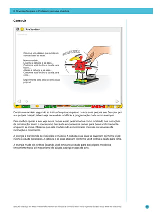 6. Orientações para o Professor para Ave Voadora

Construir

Construa o modelo seguindo as instruções passo-a-passo ou crie suas própria ave. Se optar por
sua própria criação, talvez seja necessário modificar a programação dada como exemplo.
Para melhor operar a ave, veja se os cames estão posicionados como mostrado nas instruções
de construção, assim o mecanismo da cauda empurrará os cames para baixo uniformemente
enquanto se move. Observe que este modelo não é motorizado, mas usa os sensores de
inclinação e movimento.
A energia é transferida de você para o modelo. A cabeça e as asas se levantam conforme você
inclina a cauda para baixo. A cabeça e as asas abaixam conforme você inclina a cauda para cima.
A energia muda de cinética (quando você empurra a cauda para baixo) para mecânica
(movimento físico do mecanismo de cauda, cabeça e asas da ave).

LEGO, the LEGO logo and WEDO are trademarks of the/sont des marques de commerce de/son marcas registradas de LEGO Group. ©2009 The LEGO Group.

99

 