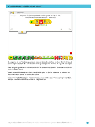 6. Orientações para o Professor para Ave Voadora

O programa da Ave Voadora aguarda até o sensor de inclinação ficar nivelado (Sem Inclinação),
depois reproduz o Som 18, o som de bater asas, aguarda por três décimos de segundo e se repete.
Para repetir o programa um número específico de vezes, acrescente um número e introduza um
texto no Bloco Repetir.
Veja a seção do Software LEGO® Education WeDo™ para a Lista de Sons com os números do
Bloco Reproduzir Som e os nomes descritivos.
Veja a Introdução Rápida para mais exemplos usando os Blocos de Comando Reproduzir Som,
Repetir, Entrada do Sensor de Inclinação e Aguardar Por.

LEGO, the LEGO logo and WEDO are trademarks of the/sont des marques de commerce de/son marcas registradas de LEGO Group. ©2009 The LEGO Group.

100

 