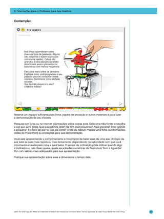6. Orientações para o Professor para Ave Voadora

Contemplar

Reserve um espaço suficiente para livros, papéis de anotação e outros materiais e para fazer
a demonstração de seu modelo.
Pesquise em livros ou na internet informações sobre outras aves. Selecione três fontes e escolha
a ave que você gosta. Qual a aparência dela? Ela tem asas pequenas? Asas grandes? Entre grande
e pequena? E o bico da ave? O que ela come? Onde ela habita? Prepare uma ficha de informações,
slides de PowerPoint ou anotações para sua demonstração.
Você está apresentando o comportamento e movimento de bater asas de uma ave. O corpo da
ave bate as asas mais rápida ou mais lentamente, dependendo da velocidade com que você
movimenta a cauda para cima e para baixo. O sensor de inclinação pode indicar quando algo
é inclinado ou não. Caso queira, ajuste as entradas numéricas de Reproduzir Som e Aguardar
Por com valores mais adequados para sua apresentação.
Pratique sua apresentação sobre aves e dimensione o tempo dela.

LEGO, the LEGO logo and WEDO are trademarks of the/sont des marques de commerce de/son marcas registradas de LEGO Group. ©2009 The LEGO Group.

101

 