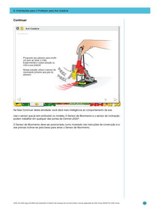 6. Orientações para o Professor para Ave Voadora

Continuar

Na fase Continuar desta atividade, você dará mais inteligência ao comportamento da ave.
Use o sensor que já vem embutido no modelo. O Sensor de Movimento e o sensor de inclinação
podem trabalhar em qualquer das portas da Central LEGO®.
O Sensor de Movimento deve ser posicionado como mostrado nas instruções de construção e a
ave precisa inclinar-se para baixo para ativar o Sensor de Movimento.

LEGO, the LEGO logo and WEDO are trademarks of the/sont des marques de commerce de/son marcas registradas de LEGO Group. ©2009 The LEGO Group.

103

 