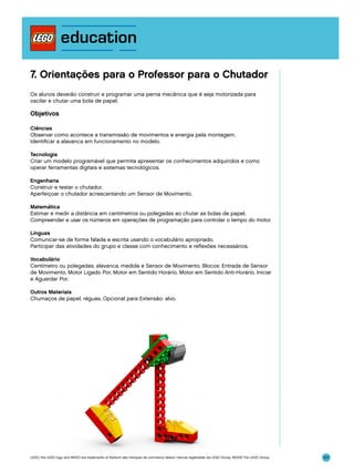 7. Orientações para o Professor para o Chutador
Os alunos deverão construir e programar uma perna mecânica que é seja motorizada para
oscilar e chutar uma bola de papel.

Objetivos
Ciências
Observar como acontece a transmissão de movimentos e energia pela montagem.
Identificar a alavanca em funcionamento no modelo.
Tecnologia
Criar um modelo programável que permita apresentar os conhecimentos adquiridos e como
operar ferramentas digitais e sistemas tecnológicos.
Engenharia
Construir e testar o chutador.
Aperfeiçoar o chutador acrescentando um Sensor de Movimento.
Matemática
Estimar e medir a distância em centímetros ou polegadas ao chutar as bolas de papel.
Compreender e usar os números em operações de programação para controlar o tempo do motor.
Línguas
Comunicar-se de forma falada e escrita usando o vocabulário apropriado.
Participar das atividades do grupo e classe com conhecimento e reflexões necessários.
Vocabulário
Centímetro ou polegadas, alavanca, medida e Sensor de Movimento. Blocos: Entrada de Sensor
de Movimento, Motor Ligado Por, Motor em Sentido Horário, Motor em Sentido Anti-Horário, Iniciar
e Aguardar Por.
Outros Materiais
Chumaços de papel, réguas. Opcional para Extensão: alvo.

LEGO, the LEGO logo and WEDO are trademarks of the/sont des marques de commerce de/son marcas registradas de LEGO Group. ©2009 The LEGO Group.

107

 