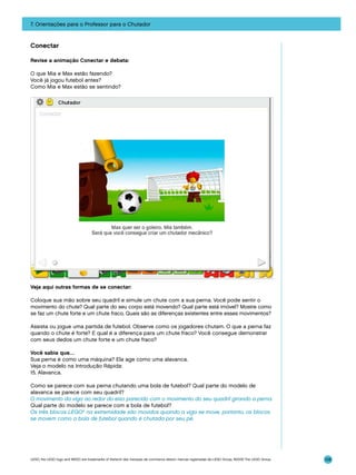 7. Orientações para o Professor para o Chutador

Conectar
Revise a animação Conectar e debata:
O que Mia e Max estão fazendo?
Você já jogou futebol antes?
Como Mia e Max estão se sentindo?

Veja aqui outras formas de se conectar:
Coloque sua mão sobre seu quadril e simule um chute com a sua perna. Você pode sentir o
movimento do chute? Qual parte do seu corpo está movendo? Qual parte está imóvel? Mostre como
se faz um chute forte e um chute fraco. Quais são as diferenças existentes entre esses movimentos?
Assista ou jogue uma partida de futebol. Observe como os jogadores chutam. O que a perna faz
quando o chute é forte? E qual é a diferença para um chute fraco? Você consegue demonstrar
com seus dedos um chute forte e um chute fraco?
Você sabia que…
Sua perna é como uma máquina? Ela age como uma alavanca.
Veja o modelo na Introdução Rápida:
15. Alavanca.
Como se parece com sua perna chutando uma bola de futebol? Qual parte do modelo de
alavanca se parece com seu quadril?
O movimento da viga ao redor do eixo parecido com o movimento do seu quadril girando a perna.
Qual parte do modelo se parece com a bola de futebol?
Os três blocos LEGO® na extremidade são movidos quando a viga se move, portanto, os blocos
se movem como a bola de futebol quando é chutada por seu pé.

LEGO, the LEGO logo and WEDO are trademarks of the/sont des marques de commerce de/son marcas registradas de LEGO Group. ©2009 The LEGO Group.

108

 