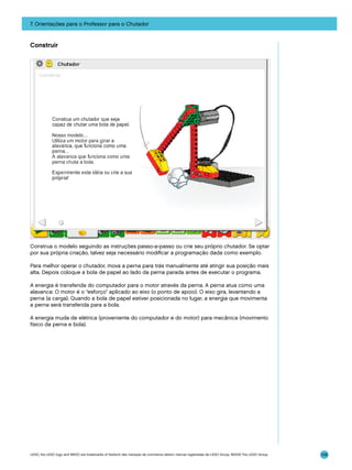 7. Orientações para o Professor para o Chutador

Construir

Construa o modelo seguindo as instruções passo-a-passo ou crie seu próprio chutador. Se optar
por sua própria criação, talvez seja necessário modificar a programação dada como exemplo.
Para melhor operar o chutador, mova a perna para trás manualmente até atingir sua posição mais
alta. Depois coloque a bola de papel ao lado da perna parada antes de executar o programa.
A energia é transferida do computador para o motor através da perna. A perna atua como uma
alavanca: O motor é o “esforço” aplicado ao eixo (o ponto de apoio). O eixo gira, levantando a
perna (a carga). Quando a bola de papel estiver posicionada no lugar, a energia que movimenta
a perna será transferida para a bola.
A energia muda de elétrica (proveniente do computador e do motor) para mecânica (movimento
físico da perna e bola).

LEGO, the LEGO logo and WEDO are trademarks of the/sont des marques de commerce de/son marcas registradas de LEGO Group. ©2009 The LEGO Group.

109

 