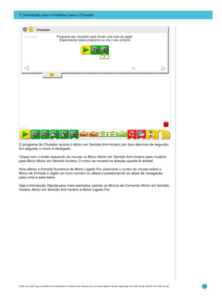 7. Orientações para o Professor para o Chutador

O programa do Chutador aciona o Motor em Sentido Anti-Horário por dois décimos de segundo.
Em seguida, o motor é desligado.
Clique com o botão esquerdo do mouse no Bloco Motor em Sentido Anti-Horário para mudá-lo
para Bloco Motor em Sentido Horário. O motor se moverá na direção oposta (à direita).
Para alterar a Entrada Numérica de Motor Ligado Por, posicione o cursor do mouse sobre o
Bloco de Entrada e digite um novo número ou altere-o pressionando as setas de navegação
para cima e para baixo.
Veja a Introdução Rápida para mais exemplos usando os Blocos de Comando Motor em Sentido
Horário, Motor em Sentido Anti-Horário e Motor Ligado Por.

LEGO, the LEGO logo and WEDO are trademarks of the/sont des marques de commerce de/son marcas registradas de LEGO Group. ©2009 The LEGO Group.

110

 