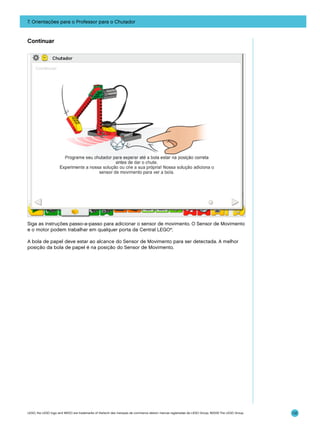 7. Orientações para o Professor para o Chutador

Continuar

Siga as instruções passo-a-passo para adicionar o sensor de movimento. O Sensor de Movimento
e o motor podem trabalhar em qualquer porta da Central LEGO®.
A bola de papel deve estar ao alcance do Sensor de Movimento para ser detectada. A melhor
posição da bola de papel é na posição do Sensor de Movimento.

LEGO, the LEGO logo and WEDO are trademarks of the/sont des marques de commerce de/son marcas registradas de LEGO Group. ©2009 The LEGO Group.

112

 