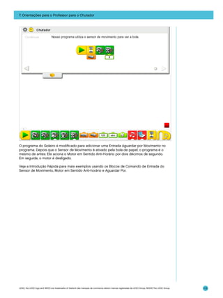 7. Orientações para o Professor para o Chutador

O programa do Goleiro é modificado para adicionar uma Entrada Aguardar por Movimento no
programa. Depois que o Sensor de Movimento é ativado pela bola de papel, o programa é o
mesmo de antes: Ele aciona o Motor em Sentido Anti-Horário por dois décimos de segundo.
Em seguida, o motor é desligado.
Veja a Introdução Rápida para mais exemplos usando os Blocos de Comando de Entrada do
Sensor de Movimento, Motor em Sentido Anti-horário e Aguardar Por.

LEGO, the LEGO logo and WEDO are trademarks of the/sont des marques de commerce de/son marcas registradas de LEGO Group. ©2009 The LEGO Group.

113

 