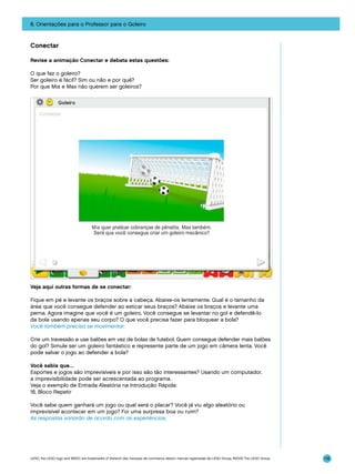 8. Orientações para o Professor para o Goleiro

Conectar
Revise a animação Conectar e debata estas questões:
O que faz o goleiro?
Ser goleiro é fácil? Sim ou não e por quê?
Por que Mia e Max não querem ser goleiros?

Veja aqui outras formas de se conectar:
Fique em pé e levante os braços sobre a cabeça. Abaixe-os lentamente. Qual é o tamanho da
área que você consegue defender ao esticar seus braços? Abaixe os braços e levante uma
perna. Agora imagine que você é um goleiro. Você consegue se levantar no gol e defendê-lo
da bola usando apenas seu corpo? O que você precisa fazer para bloquear a bola?
Você também precisa se movimentar.
Crie um travessão e use balões em vez de bolas de futebol. Quem consegue defender mais balões
do gol? Simule ser um goleiro fantástico e represente parte de um jogo em câmera lenta. Você
pode salvar o jogo ao defender a bola?
Você sabia que…
Esportes e jogos são imprevisíveis e por isso são tão interessantes? Usando um computador,
a imprevisibilidade pode ser acrescentada ao programa.
Veja o exemplo de Entrada Aleatória na Introdução Rápida:
16. Bloco Repetir
Você sabe quem ganhará um jogo ou qual será o placar? Você já viu algo aleatório ou
imprevisível acontecer em um jogo? Foi uma surpresa boa ou ruim?
As respostas variarão de acordo com as experiências.

LEGO, the LEGO logo and WEDO are trademarks of the/sont des marques de commerce de/son marcas registradas de LEGO Group. ©2009 The LEGO Group.

116

 