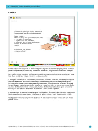 8. Orientações para o Professor para o Goleiro

Construir

Construa o modelo seguindo as instruções passo-a-passo ou crie seu próprio goleiro. Se optar
por sua própria criação, talvez seja necessário modificar a programação dada como exemplo.
Para melhor operar o goleiro, verifique se o modelo se movimenta livremente para frente e para
trás. Caso contrário, a fricção interferirá no desempenho.
A energia é transferida do computador para o motor, do motor para uma pequena polia, depois
pra uma polia maior, reduzindo o movimento. O movimento giratório da polia grande produz
um movimento de vai-e-vem nas vigas a ela conectadas. O movimento de vai-e-vem da viga é
transferido para o goleiro, que desliza para frente e para trás sobre os elementos arredondados
da placa deslizante montada em seus pés. A placa deslizante arredondada ajuda a reduzir a
fricção pois reduz a área de contato do elemento LEGO® com a superfície.
A energia muda de elétrica (proveniente do computador e do motor) para mecânica (movimento
físico das polias, correias, vigas e a da figura do goleiro criada a partir de elementos LEGO).
Você pode modificar o comprimento do braço de alavanca mudando o buraco em que ele se
prende à polia.

LEGO, the LEGO logo and WEDO are trademarks of the/sont des marques de commerce de/son marcas registradas de LEGO Group. ©2009 The LEGO Group.

117

 