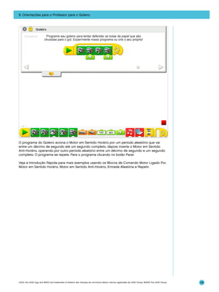 8. Orientações para o Professor para o Goleiro

O programa do Goleiro aciona o Motor em Sentido Horário por um período aleatório que vai
entre um décimo de segundo até um segundo completo, depois inverte o Motor em Sentido
Anti-Horário, operando por outro período aleatório entre um décimo de segundo e um segundo
completo. O programa se repete. Pare o programa clicando no botão Parar.
Veja a Introdução Rápida para mais exemplos usando os Blocos de Comando Motor Ligado Por,
Motor em Sentido Horário, Motor em Sentido Anti-Horário, Entrada Aleatória e Repetir.

LEGO, the LEGO logo and WEDO are trademarks of the/sont des marques de commerce de/son marcas registradas de LEGO Group. ©2009 The LEGO Group.

118

 
