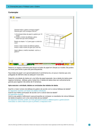 8. Orientações para o Professor para o Goleiro

Contemplar

Reserve um espaço suficiente para lançar as bolas de papel em direção ao modelo. Ele poderá
se mover para frente e para trás para bloqueá-las.
Faça bolas de papel: com aproximadamente 3 centímetros (ou um pouco maiores que uma
polegada) de diâmetro elas se adequam muito bem.
Desenhe uma tabela de dados em uma folha de papel separada. Use a tabela de dados para
registrar tentativas , defesas, gols e bolas fora. A tabela de dados deve ser suficientemente
grande para registrar três séries de 10 tentativas.
Após executar a atividade, debata as conclusões das tabelas de dados.
Qual foi o maior número de defesas do goleiro de acordo com a coluna Defesas da tabela?
As respostas variarão com base nos dados individuais.
Qual foi sua melhor pontuação de acordo com a coluna Gols da tabela?
As respostas variarão.
Você ou seu goleiro melhoraram suas pontuações ao comparar os resultados da coluna Defesas
da tabela do goleiro com a da coluna Gols da sua tabela?
As respostas variarão; porém, se mais gols (para você) ou defesas (para o goleiro) foram
marcados no último teste do que no primeiro, a resposta é sim.

LEGO, the LEGO logo and WEDO are trademarks of the/sont des marques de commerce de/son marcas registradas de LEGO Group. ©2009 The LEGO Group.

119

 