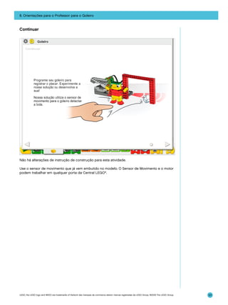 8. Orientações para o Professor para o Goleiro

Continuar

Não há alterações de instrução de construção para esta atividade.
Use o sensor de movimento que já vem embutido no modelo. O Sensor de Movimento e o motor
podem trabalhar em qualquer porta da Central LEGO®.

LEGO, the LEGO logo and WEDO are trademarks of the/sont des marques de commerce de/son marcas registradas de LEGO Group. ©2009 The LEGO Group.

121

 