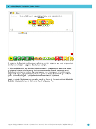 8. Orientações para o Professor para o Goleiro

O programa do Goleiro é modificado para adicionar um novo programa que pode ser executado
simultaneamente com o programa Construir de exemplo.
O novo programa conta gols automaticamente. Primeiro, a Guia Exibição é restaurada. Depois,
o programa aguarda até o Sensor de Movimento detectar algo. Quando ele detecta algo, a
Exibição acrescenta uma unidade. O programa pausa por meio segundo (cinco décimos de
segundo). E depois, o programa se repete, mas apenas os Blocos de comando que verificam
gols e exibem a contagem. O programa não restaura a Exibição novamente.
Veja a Introdução Rápida para mais exemplos usando os Blocos de Comando Adicionar à Exibição,
Exibição, Entrada do Sensor de Movimento, Repetir e Aguardar Por.

LEGO, the LEGO logo and WEDO are trademarks of the/sont des marques de commerce de/son marcas registradas de LEGO Group. ©2009 The LEGO Group.

122

 