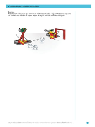 8. Orientações para o Professor para o Goleiro

Extensão
Trabalhe com outro grupo que tenham um modelo de chutador e joguem futebol no esquema
um contra outro. Troquem de papéis depois de alguns minutos. Quem fez mais gols?

LEGO, the LEGO logo and WEDO are trademarks of the/sont des marques de commerce de/son marcas registradas de LEGO Group. ©2009 The LEGO Group.

123

 