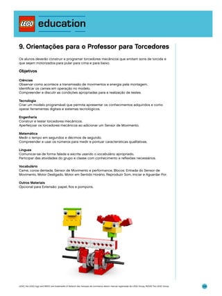 9. Orientações para o Professor para Torcedores
Os alunos deverão construir e programar torcedores mecânicos que emitam sons de torcida e
que sejam motorizados para pular para cima e para baixo.

Objetivos
Ciências
Observar como acontece a transmissão de movimentos e energia pela montagem.
Identificar os cames em operação no modelo.
Compreender e discutir as condições apropriadas para a realização de testes.
Tecnologia
Criar um modelo programável que permita apresentar os conhecimentos adquiridos e como
operar ferramentas digitais e sistemas tecnológicos.
Engenharia
Construir e testar torcedores mecânicos.
Aperfeiçoar os torcedores mecânicos ao adicionar um Sensor de Movimento.
Matemática
Medir o tempo em segundos e décimos de segundo.
Compreender e usar os números para medir e pontuar características qualitativas.
Línguas
Comunicar-se de forma falada e escrita usando o vocabulário apropriado.
Participar das atividades do grupo e classe com conhecimento e reflexões necessários.
Vocabulário
Came, coroa dentada, Sensor de Movimento e performance. Blocos: Entrada do Sensor de
Movimento, Motor Desligado, Motor em Sentido Horário, Reproduzir Som, Iniciar e Aguardar Por.
Outros Materiais
Opcional para Extensão: papel, fios e pompons.

LEGO, the LEGO logo and WEDO are trademarks of the/sont des marques de commerce de/son marcas registradas de LEGO Group. ©2009 The LEGO Group.

124

 