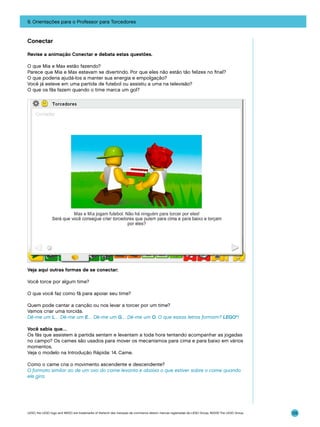 9. Orientações para o Professor para Torcedores

Conectar
Revise a animação Conectar e debata estas questões.
O que Mia e Max estão fazendo?
Parece que Mia e Max estavam se divertindo. Por que eles não estão tão felizes no final?
O que poderia ajudá-los a manter sua energia e empolgação?
Você já esteve em uma partida de futebol ou assistiu a uma na televisão?
O que os fãs fazem quando o time marca um gol?

Veja aqui outras formas de se conectar:
Você torce por algum time?
O que você faz como fã para apoiar seu time?
Quem pode cantar a canção ou nos levar a torcer por um time?
Vamos criar uma torcida.
Dê-me um L… Dê-me um E… Dê-me um G… Dê-me um O. O que essas letras formam? LEGO®!
Você sabia que…
Os fãs que assistem à partida sentam e levantam a toda hora tentando acompanhar as jogadas
no campo? Os cames são usados para mover os mecanismos para cima e para baixo em vários
momentos.
Veja o modelo na Introdução Rápida: 14. Came.
Como o came cria o movimento ascendente e descendente?
O formato similar ao de um ovo do came levanta e abaixa o que estiver sobre o came quando
ele gira.

LEGO, the LEGO logo and WEDO are trademarks of the/sont des marques de commerce de/son marcas registradas de LEGO Group. ©2009 The LEGO Group.

125

 