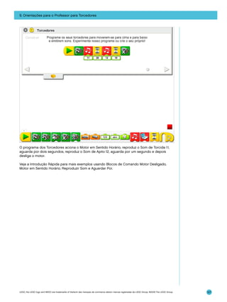 9. Orientações para o Professor para Torcedores

O programa dos Torcedores aciona o Motor em Sentido Horário, reproduz o Som de Torcida 11,
aguarda por dois segundos, reproduz o Som de Apito 12, aguarda por um segundo e depois
desliga o motor.
Veja a Introdução Rápida para mais exemplos usando Blocos de Comando Motor Desligado,
Motor em Sentido Horário, Reproduzir Som e Aguardar Por.

LEGO, the LEGO logo and WEDO are trademarks of the/sont des marques de commerce de/son marcas registradas de LEGO Group. ©2009 The LEGO Group.

127

 