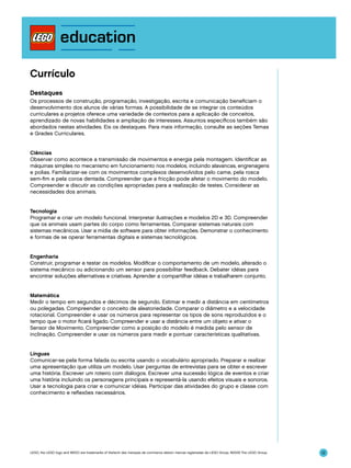 Currículo
Destaques
Os processos de construção, programação, investigação, escrita e comunicação beneficiam o
desenvolvimento dos alunos de várias formas. A possibilidade de se integrar os conteúdos
curriculares a projetos oferece uma variedade de contextos para a aplicação de conceitos,
aprendizado de novas habilidades e ampliação de interesses. Assuntos específicos também são
abordados nestas atividades. Eis os destaques. Para mais informação, consulte as seções Temas
e Grades Curriculares.
Ciências
Observar como acontece a transmissão de movimentos e energia pela montagem. Identificar as
máquinas simples no mecanismo em funcionamento nos modelos, incluindo alavancas, engrenagens
e polias. Familiarizar-se com os movimentos complexos desenvolvidos pelo came, pela rosca
sem-fim e pela coroa dentada. Compreender que a fricção pode afetar o movimento do modelo.
Compreender e discutir as condições apropriadas para a realização de testes. Considerar as
necessidades dos animais.
Tecnologia
Programar e criar um modelo funcional. Interpretar ilustrações e modelos 2D e 3D. Compreender
que os animais usam partes do corpo como ferramentas. Comparar sistemas naturais com
sistemas mecânicos. Usar a mídia de software para obter informações. Demonstrar o conhecimento
e formas de se operar ferramentas digitais e sistemas tecnológicos.
Engenharia
Construir, programar e testar os modelos. Modificar o comportamento de um modelo, alterado o
sistema mecânico ou adicionando um sensor para possibilitar feedback. Debater idéias para
encontrar soluções alternativas e criativas. Aprender a compartilhar idéias e trabalharem conjunto.
Matemática
Medir o tempo em segundos e décimos de segundo. Estimar e medir a distância em centímetros
ou polegadas. Compreender o conceito de aleatoriedade. Comparar o diâmetro e a velocidade
rotacional. Compreender e usar os números para representar os tipos de sons reproduzidos e o
tempo que o motor ficará ligado. Compreender e usar a distância entre um objeto e ativar o
Sensor de Movimento. Compreender como a posição do modelo é medida pelo sensor de
inclinação. Compreender e usar os números para medir e pontuar características qualitativas.
Línguas
Comunicar-se pela forma falada ou escrita usando o vocabulário apropriado. Preparar e realizar
uma apresentação que utiliza um modelo. Usar perguntas de entrevistas para se obter e escrever
uma história. Escrever um roteiro com diálogos. Escrever uma sucessão lógica de eventos e criar
uma história incluindo os personagens principais e representá-la usando efeitos visuais e sonoros.
Usar a tecnologia para criar e comunicar idéias. Participar das atividades do grupo e classe com
conhecimento e reflexões necessários.

LEGO, the LEGO logo and WEDO are trademarks of the/sont des marques de commerce de/son marcas registradas de LEGO Group. ©2009 The LEGO Group.

12

 