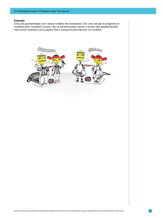9. Orientações para o Professor para Torcedores

Extensão
Crie uma apresentação com vários modelos de torcedores. Crie uma canção e programe os
modelos para “cantarem” juntos. Use os sensores para marcar o tempo das apresentações.
Use outros materiais como papéis, fios e pompons para decorar os modelos.

LEGO, the LEGO logo and WEDO are trademarks of the/sont des marques de commerce de/son marcas registradas de LEGO Group. ©2009 The LEGO Group.

131

 