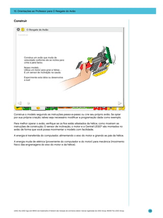 10. Orientações ao Professor para O Resgate do Avião

Construir

Construa o modelo seguindo as instruções passo-a-passo ou crie seu próprio avião. Se optar
por sua própria criação, talvez seja necessário modificar a programação dada como exemplo.
Para melhor operar o avião, verifique se os fios estão afastados da hélice, como mostram as
instruções de construção. O sensor de inclinação, o motor e a Central LEGO® são montados no
avião de forma que você possa movimentar o modelo com facilidade.
A energia é transferida do computador, alimentando o eixo do motor e girando as pás da hélice.
A energia muda de elétrica (proveniente do computador e do motor) para mecânica (movimento
físico das engrenagens do eixo do motor e da hélice).

LEGO, the LEGO logo and WEDO are trademarks of the/sont des marques de commerce de/son marcas registradas de LEGO Group. ©2009 The LEGO Group.

135

 