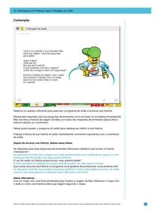 10. Orientações ao Professor para O Resgate do Avião

Contemplar

Reserve um espaço suficiente para executar o programa do avião e encenar sua história.
Desenvolva respostas para as perguntas de entrevista como se fosse um jornalista entrevistando
Max. Escreva a história da viagem de Max com base nas respostas da entrevista. Depois leia a
história usando um cronômetro.
Talvez queira ajustar o programa do avião para adequar-se melhor à sua história.
Pratique a leitura de sua história do avião, dramatizando momentos importantes com o movimento
do avião.
Depois de encenar sua história, debata estas idéias.
As respostas para suas perguntas de entrevista ofereceram detalhes que tornam a história
interessante?
As respostas variarão. Se a classe ouvir cada apresentação, uma avaliação em grupo ou uma
avaliação informal podem ser úteis nesse momento.
O uso do avião na história proporcionou mais autenticidade?
A auto-avaliação e avaliação em grupo também podem ser úteis esse momento.
Que outros recursos da história ou programa você gostaria de acrescentar numa próxima vez?
As respostas variarão. As possíveis respostas poderiam incluir outros efeitos sonoros, um avião
maior e com mais pessoas na história, enviar Max para outro local.
Idéias alternativas…
Crie um mapa com uma linha pontilhada para mostrar a viagem de Max. Sobrevoe o mapa com
o avião e conte uma história sobre sua viagem seguindo o mapa.

LEGO, the LEGO logo and WEDO are trademarks of the/sont des marques de commerce de/son marcas registradas de LEGO Group. ©2009 The LEGO Group.

137

 