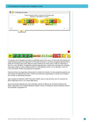 10. Orientações ao Professor para O Resgate do Avião

O programa de O Resgate do Avião é modificado para incluir sons. Os sons são adicionados em
cada programa depois de Aguardar Por Entrada do Sensor. O primeiro programa aguarda até o
avião ser inclinado para cima, depois muda a potência do motor para o nível 10 e reproduz o
Som 15, o som de Motor. O segundo programa aguarda até o sensor de inclinação ser inclinado
para baixo, depois muda a potência para um nível aleatório entre 1 e 10 e reproduz o Som 16,
o som de Clonk. Ambos os programas se repetem.
Execute ambos os programas pressionando a tecla A no teclado. Os dois programas podem ser
executados simultaneamente sem conflito, pois eles ficam aguardando o sensor de inclinação
ser movido em diferentes posições.
Veja a seção do Software LEGO® Education WeDo™ para a Lista de Sons com os números do
Bloco Reproduzir Som e os nomes descritivos.
Veja a Introdução Rápida para mais exemplos usando os Blocos de Comando Potência de
Motor, Reproduzir Som, Entrada Aleatória, Repetir, Iniciar ao Pressionar Tecla, Entrada do Sensor
de Inclinação e Aguardar Por.

LEGO, the LEGO logo and WEDO are trademarks of the/sont des marques de commerce de/son marcas registradas de LEGO Group. ©2009 The LEGO Group.

139

 