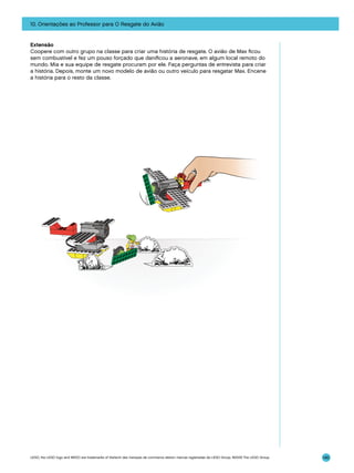 10. Orientações ao Professor para O Resgate do Avião

Extensão
Coopere com outro grupo na classe para criar uma história de resgate. O avião de Max ficou
sem combustível e fez um pouso forçado que danificou a aeronave, em algum local remoto do
mundo. Mia e sua equipe de resgate procuram por ele. Faça perguntas de entrevista para criar
a história. Depois, monte um novo modelo de avião ou outro veículo para resgatar Max. Encene
a história para o resto da classe.

LEGO, the LEGO logo and WEDO are trademarks of the/sont des marques de commerce de/son marcas registradas de LEGO Group. ©2009 The LEGO Group.

140

 
