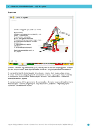 11. Orientações para o Professor para A Fuga do Gigante

Construir

Construa o modelo seguindo as instruções passo-a-passo ou crie seu próprio gigante. Se optar
por sua própria criação, talvez seja necessário modificar a programação dada como exemplo.
A energia é transferida do computador alimentando o motor, e deste para a polia e correia.
A correia movimenta outra polia, girando a rosca sem-fim e uma engrenagem maior, reduzindo
o movimento e proporcionando mais força para levantar o braço de alavanca e o barbante,
levantando assim o gigante.
A energia muda de elétrica (proveniente do computador e do motor) para mecânica (movimento
físico das polia e correias, engrenagens, braço de alavanca, barbante e a figura do gigante
construída com elementos LEGO®).

LEGO, the LEGO logo and WEDO are trademarks of the/sont des marques de commerce de/son marcas registradas de LEGO Group. ©2009 The LEGO Group.

143

 