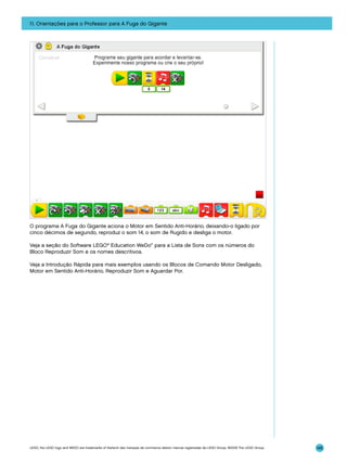 11. Orientações para o Professor para A Fuga do Gigante

O programa A Fuga do Gigante aciona o Motor em Sentido Anti-Horário, deixando-o ligado por
cinco décimos de segundo, reproduz o som 14, o som de Rugido e desliga o motor.
Veja a seção do Software LEGO® Education WeDo™ para a Lista de Sons com os números do
Bloco Reproduzir Som e os nomes descritivos.
Veja a Introdução Rápida para mais exemplos usando os Blocos de Comando Motor Desligado,
Motor em Sentido Anti-Horário, Reproduzir Som e Aguardar Por.

LEGO, the LEGO logo and WEDO are trademarks of the/sont des marques de commerce de/son marcas registradas de LEGO Group. ©2009 The LEGO Group.

145

 
