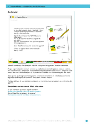 11. Orientações para o Professor para A Fuga do Gigante

Contemplar

Reserve um espaço suficiente para executar o programa do gigante e encenar sua história.
Pegue papel e trabalhe com um parceiro na produção do roteiro. Depois de escrever o roteiro,
leia-o controlando o tempo com um cronômetro. Peça ao parceiro para marcar o tempo de cada
linha e adicione comentários para os movimentos do modelo e os minipersonagens Max e Mia.
Caso queira, ajuste o programa do gigante para incluir os números de entrada dos comandos
Aguardar Por e Reproduzir Som mais adequados para sua história.
Pratique a leitura de seu roteiro dramatizando os momentos importantes com os movimentos do
gigante.
Depois de encenar sua história, debata estas idéias.
O que aconteceu quando o gigante acordou?
As respostas variarão com base em cada roteiro.
Como Mia e Max se salvaram do gigante?
As respostas variarão com base em cada roteiro.

LEGO, the LEGO logo and WEDO are trademarks of the/sont des marques de commerce de/son marcas registradas de LEGO Group. ©2009 The LEGO Group.

146

 