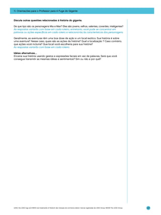 11. Orientações para o Professor para A Fuga do Gigante

Discuta outras questões relacionadas à história do gigante.
De que tipo são os personagens Mia e Max? Eles são jovens, velhos, valentes, covardes, inteligentes?
As respostas variarão com base em cada roteiro, entretanto, você pode se concentrar em
palavras ou ações específicas em cada roteiro e relacioná-las às características dos personagens.
Geralmente, as aventuras têm uma boa dose de ação e um local exótico. Sua história é sobre
uma aventura? Nesse caso, quais são as ações da história? Qual a localização ? Caso contrário,
que ações você incluiria? Que local você escolheria para sua história?
As respostas variarão com base em cada roteiro.
Idéias alternativas…
Encene sua história usando gestos e expressões faciais em vez de palavras. Será que você
consegue transmitir as mesmas idéias e sentimentos? Sim ou não e por quê?

LEGO, the LEGO logo and WEDO are trademarks of the/sont des marques de commerce de/son marcas registradas de LEGO Group. ©2009 The LEGO Group.

147

 