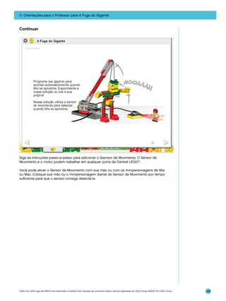 11. Orientações para o Professor para A Fuga do Gigante

Continuar

Siga as instruções passo-a-passo para adicionar o Ssensor de Movimento. O Sensor de
Movimento e o motor podem trabalhar em qualquer porta da Central LEGO®.
Você pode ativar o Sensor de Movimento com sua mão ou com os minipersonagens de Mia
ou Max. Coloque sua mão ou o minipersonagem diante do Sensor de Movimento por tempo
suficiente para que o sensor consiga detectá-lo.

LEGO, the LEGO logo and WEDO are trademarks of the/sont des marques de commerce de/son marcas registradas de LEGO Group. ©2009 The LEGO Group.

148

 