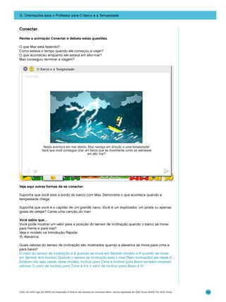 12. Orientações para o Professor para O Barco e a Tempestade

Conectar
Revise a animação Conectar e debata estas questões.
O que Max está fazendo?
Como estava o tempo quando ele começou a viajar?
O que aconteceu enquanto ele estava em alto-mar?
Max conseguiu terminar a viagem?

Veja aqui outras formas de se conectar:
Suponha que você está a bordo do barco com Max. Demonstre o que acontece quando a
tempestade chega.
Suponha que você é o capitão de um grande navio. Você é um explorador, um pirata ou apenas
gosta de velejar? Cante uma canção do mar!
Você sabia que…
Você pode mostrar um valor para a posição do sensor de inclinação quando o barco se move
para frente e para trás?
Veja o modelo na Introdução Rápida:
15. Alavanca.
Quais valores do sensor de inclinação são mostrados quando a alavanca se move para cima e
para baixo?
O valor do sensor de inclinação é 8 quando se move em Sentido Horário e 6 quando se move
em Sentido Anti-Horário. Quando o sensor de inclinação está o nível (Sem Inclinação), ele mede 0.
Embora não seja usado neste modelo, Inclinar para Cima e Inclinar para Baixo também mostram
valores. O valor de Inclinar para Cima é 4 e o valor de Inclinar para Baixo é 10.

LEGO, the LEGO logo and WEDO are trademarks of the/sont des marques de commerce de/son marcas registradas de LEGO Group. ©2009 The LEGO Group.

152

 
