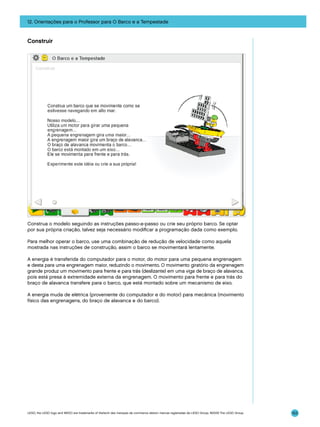 12. Orientações para o Professor para O Barco e a Tempestade

Construir

Construa o modelo seguindo as instruções passo-a-passo ou crie seu próprio barco. Se optar
por sua própria criação, talvez seja necessário modificar a programação dada como exemplo.
Para melhor operar o barco, use uma combinação de redução de velocidade como aquela
mostrada nas instruções de construção, assim o barco se movimentará lentamente.
A energia é transferida do computador para o motor, do motor para uma pequena engrenagem
e desta para uma engrenagem maior, reduzindo o movimento. O movimento giratório da engrenagem
grande produz um movimento para frente e para trás (deslizante) em uma viga de braço de alavanca,
pois está presa à extremidade externa da engrenagem. O movimento para frente e para trás do
braço de alavanca transfere para o barco, que está montado sobre um mecanismo de eixo.
A energia muda de elétrica (proveniente do computador e do motor) para mecânica (movimento
físico das engrenagens, do braço de alavanca e do barco).

LEGO, the LEGO logo and WEDO are trademarks of the/sont des marques de commerce de/son marcas registradas de LEGO Group. ©2009 The LEGO Group.

153

 