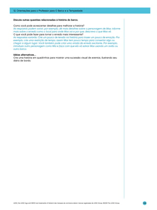 12. Orientações para o Professor para O Barco e a Tempestade

Discuta outras questões relacionadas à história do barco.
Como você pode acrescentar detalhes para melhorar a história?
As respostas podem variar, por exemplo, dê mais detalhes sobre o personagem de Max; informe
mais sobre o enredo como o local para onde Max vai e por que; descreva o que Max vê.
O que você pode fazer para tornar o enredo mais interessante?
As respostas variarão. Crie um pouco de tensão na história para trazer um pouco de emoção. Por
exemplo, crie uma restrição de tempo, assim Max tem pouco tempo para consertar algo ou
chegar a algum lugar. Você também pode criar uma virada de enredo excitante. Por exemplo,
introduza outro personagem como Mia e faça com que ela vá salvar Max usando um avião ou
outro barco.
Idéias alternativas…
Crie uma história em quadrinhos para mostrar uma sucessão visual de eventos, ilustrando seu
diário de bordo.

LEGO, the LEGO logo and WEDO are trademarks of the/sont des marques de commerce de/son marcas registradas de LEGO Group. ©2009 The LEGO Group.

156

 