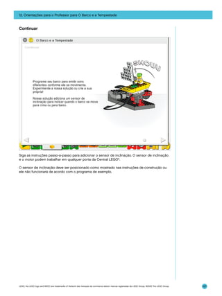 12. Orientações para o Professor para O Barco e a Tempestade

Continuar

Siga as instruções passo-a-passo para adicionar o sensor de inclinação. O sensor de inclinação
e o motor podem trabalhar em qualquer porta da Central LEGO®.
O sensor de inclinação deve ser posicionado como mostrado nas instruções de construção ou
ele não funcionará de acordo com o programa de exemplo.

LEGO, the LEGO logo and WEDO are trademarks of the/sont des marques de commerce de/son marcas registradas de LEGO Group. ©2009 The LEGO Group.

157

 